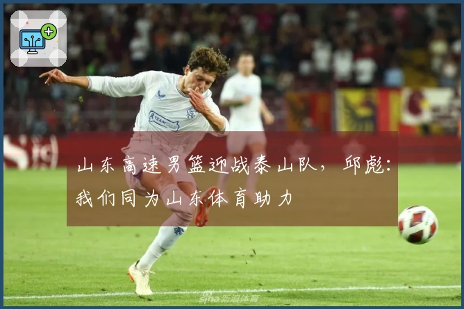 山东高速男篮迎战泰山队，邱彪：我们同为山东体育助力