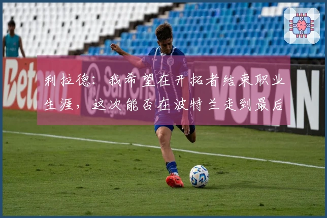 利拉德：我希望在开拓者结束职业生涯，这次能否在波特兰走到最后？