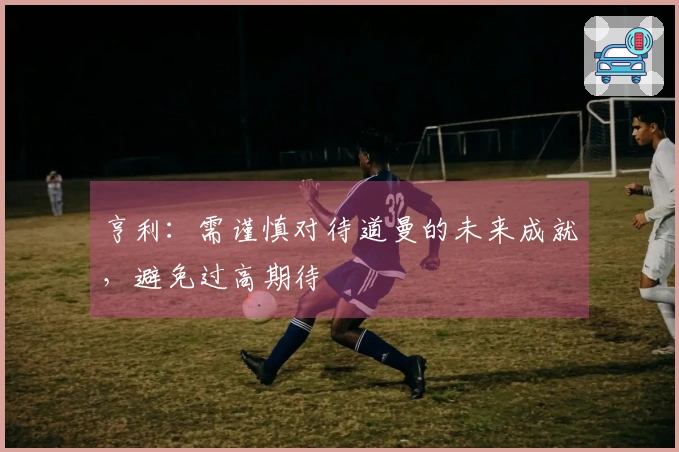 亨利：需谨慎对待道曼的未来成就，避免过高期待