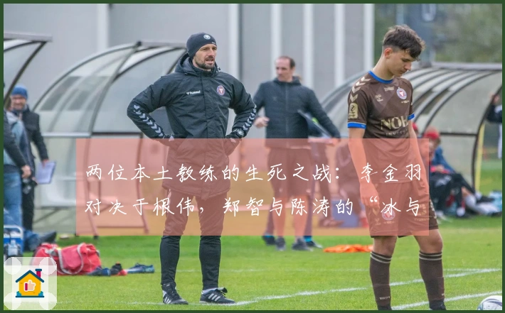 两位本土教练的生死之战：李金羽对决于根伟，郑智与陈涛的“冰与火”对抗
