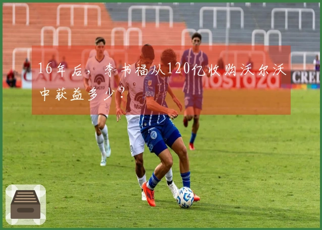 16年后，李书福从120亿收购沃尔沃中获益多少？