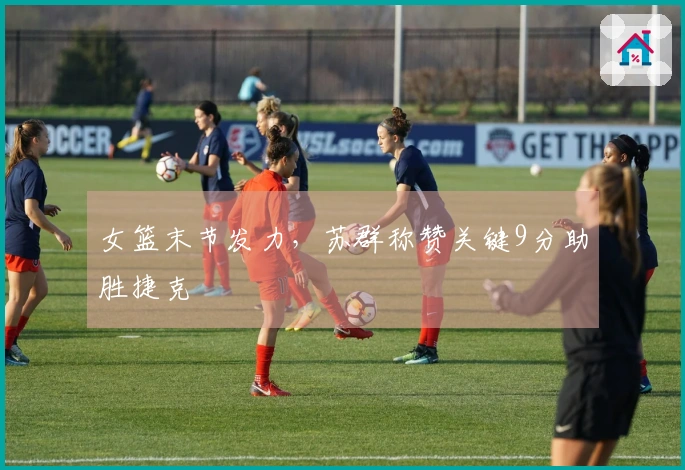 女篮末节发力，苏群称赞关键9分助胜捷克