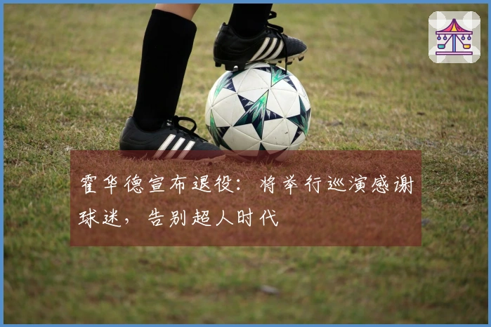 霍华德宣布退役：将举行巡演感谢球迷，告别超人时代