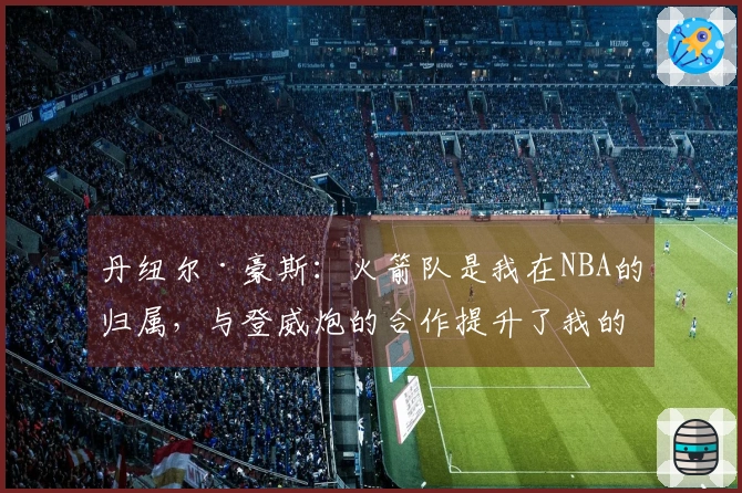 丹纽尔·豪斯：火箭队是我在NBA的归属，与登威炮的合作提升了我的知名度