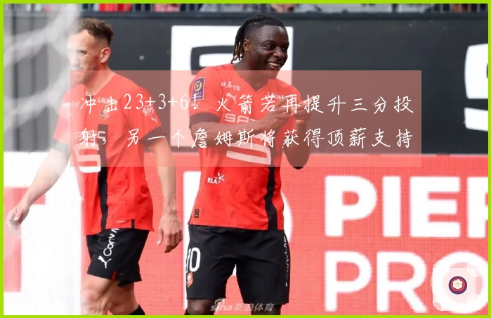 冲击23+3+6！火箭若再提升三分投射，另一个詹姆斯将获得顶薪支持