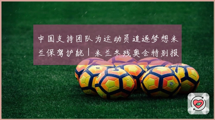 中国支持团队为运动员追逐梦想米兰保驾护航｜米兰冬残奥会特别报道