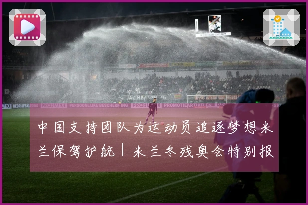中国支持团队为运动员追逐梦想米兰保驾护航｜米兰冬残奥会特别报道