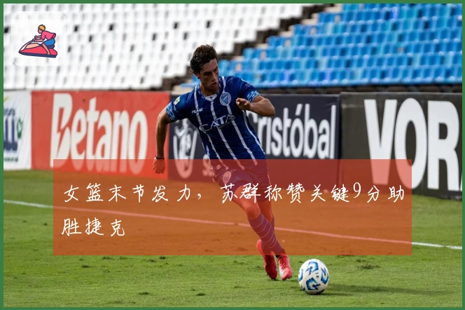 女篮末节发力，苏群称赞关键9分助胜捷克