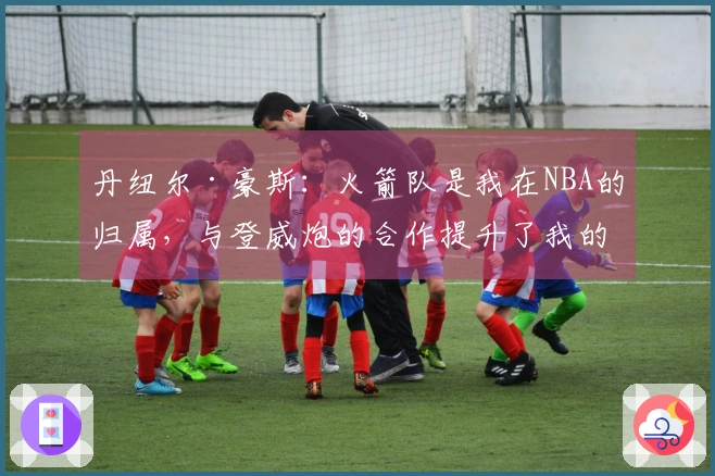 丹纽尔·豪斯：火箭队是我在NBA的归属，与登威炮的合作提升了我的知名度