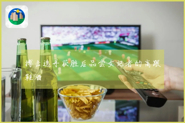 搏击选手获胜后品尝女记者的高跟鞋酒